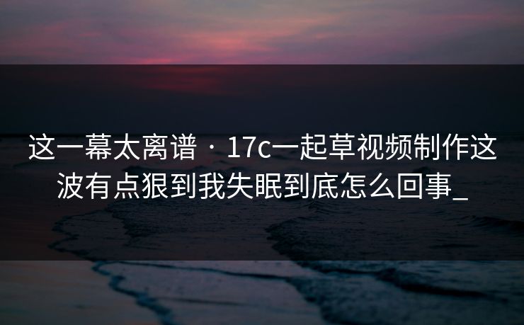 这一幕太离谱 · 17c一起草视频制作这波有点狠到我失眠到底怎么回事_