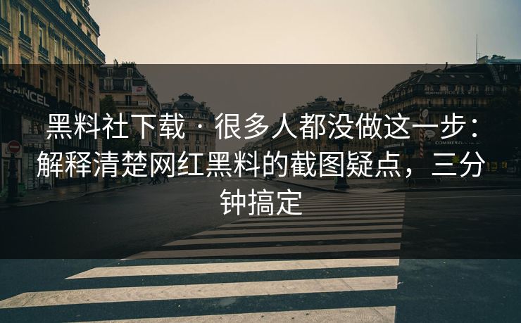 黑料社下载 · 很多人都没做这一步：解释清楚网红黑料的截图疑点，三分钟搞定