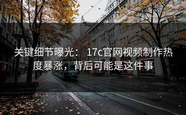 关键细节曝光： 17c官网视频制作热度暴涨，背后可能是这件事