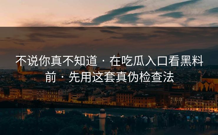 不说你真不知道 · 在吃瓜入口看黑料前 · 先用这套真伪检查法