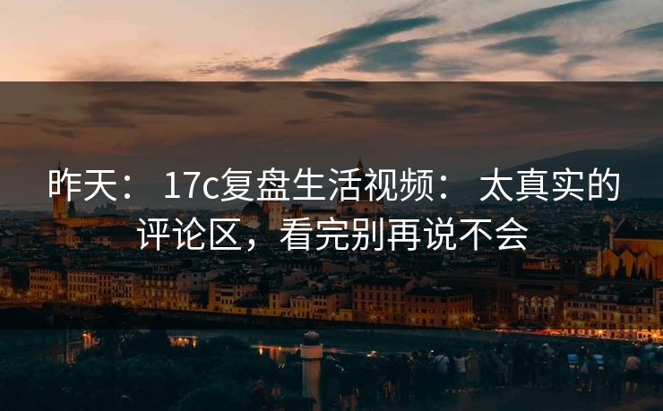 昨天： 17c复盘生活视频： 太真实的评论区，看完别再说不会