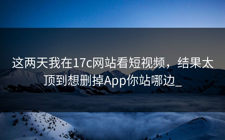 这两天我在17c网站看短视频，结果太顶到想删掉App你站哪边_