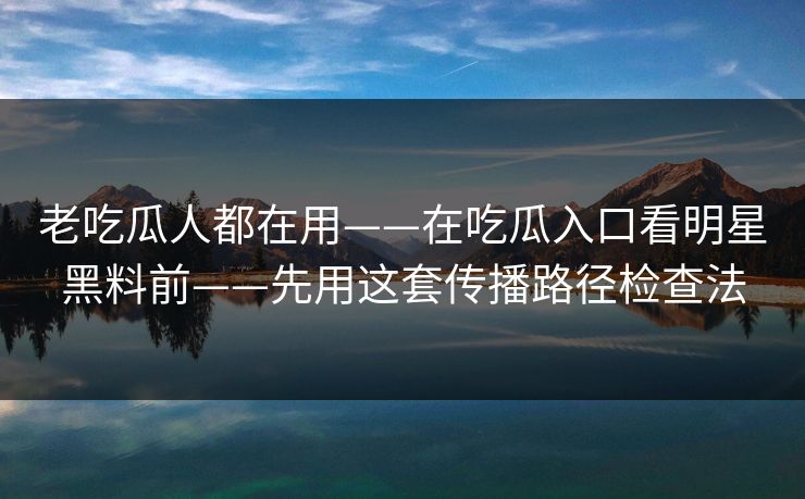老吃瓜人都在用——在吃瓜入口看明星黑料前——先用这套传播路径检查法