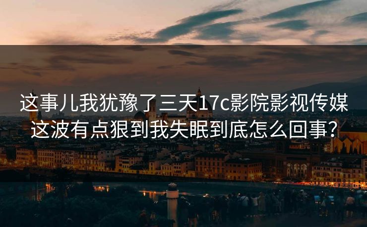 这事儿我犹豫了三天17c影院影视传媒这波有点狠到我失眠到底怎么回事？