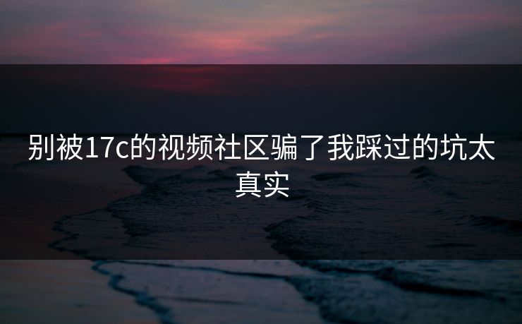 别被17c的视频社区骗了我踩过的坑太真实