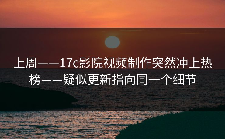 上周——17c影院视频制作突然冲上热榜——疑似更新指向同一个细节