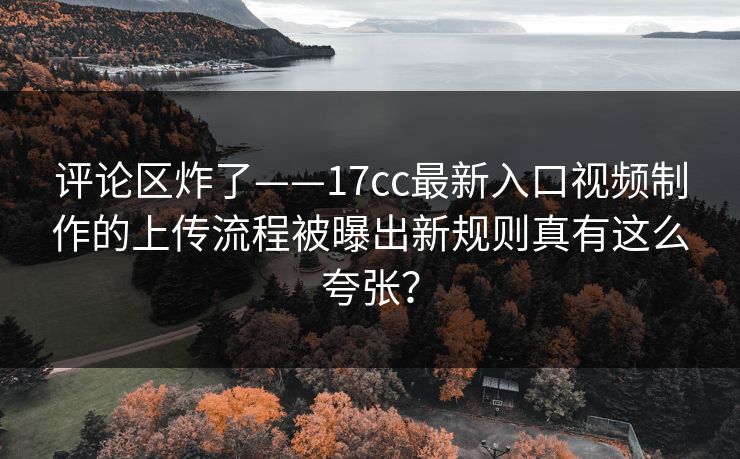 评论区炸了——17cc最新入口视频制作的上传流程被曝出新规则真有这么夸张？