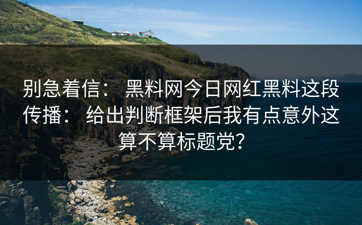 别急着信： 黑料网今日网红黑料这段传播： 给出判断框架后我有点意外这算不算标题党？