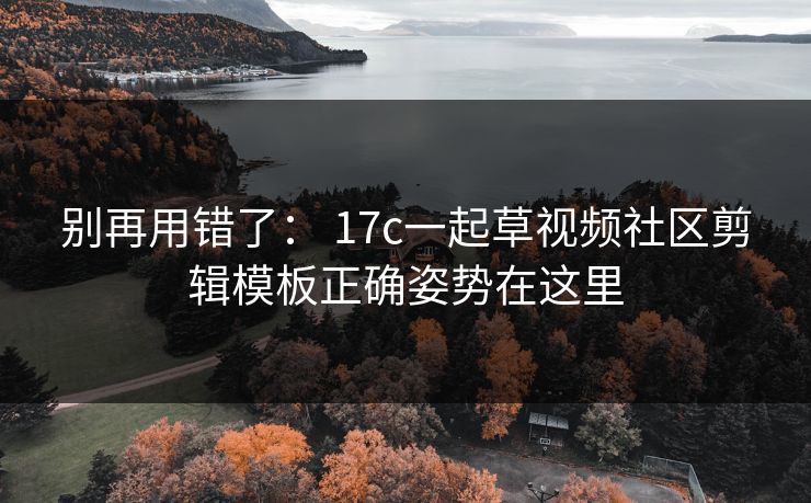 别再用错了： 17c一起草视频社区剪辑模板正确姿势在这里