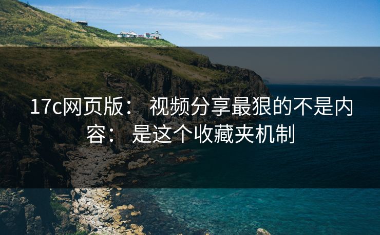 17c网页版： 视频分享最狠的不是内容： 是这个收藏夹机制