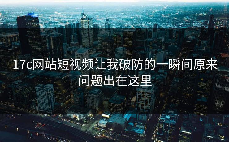 17c网站短视频让我破防的一瞬间原来问题出在这里