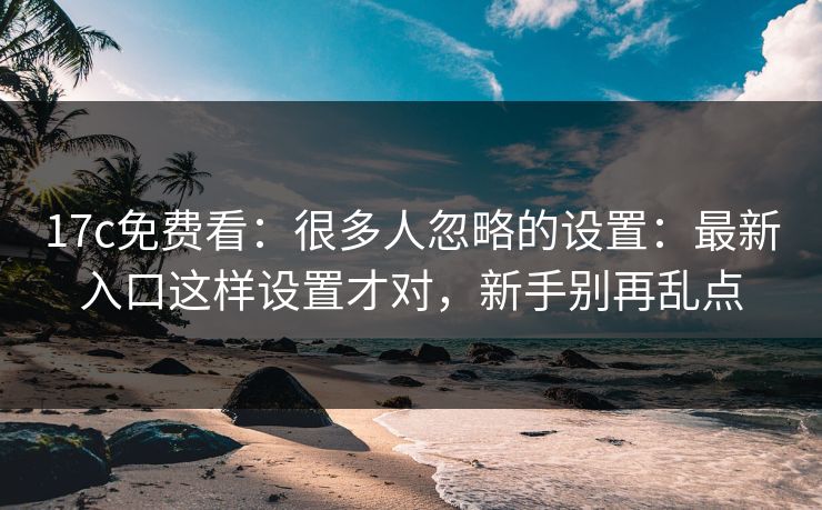 17c免费看：很多人忽略的设置：最新入口这样设置才对，新手别再乱点