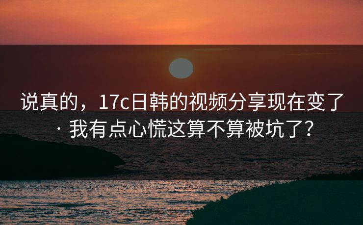 说真的，17c日韩的视频分享现在变了 · 我有点心慌这算不算被坑了？
