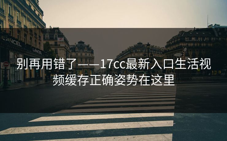 别再用错了——17cc最新入口生活视频缓存正确姿势在这里