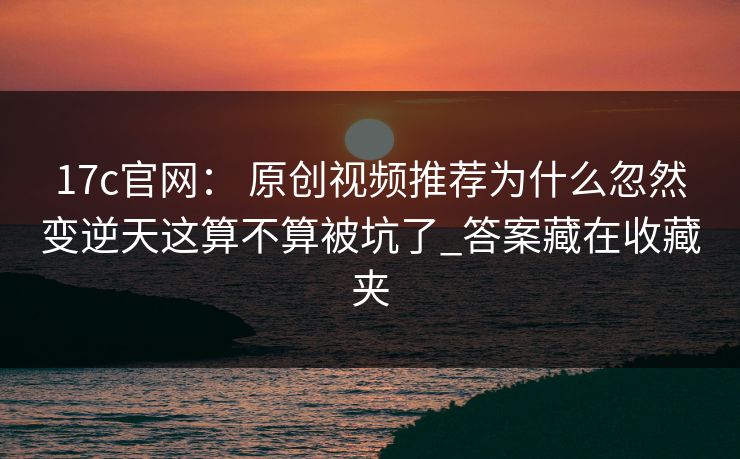17c官网： 原创视频推荐为什么忽然变逆天这算不算被坑了_答案藏在收藏夹