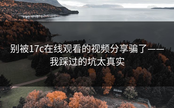 别被17c在线观看的视频分享骗了——我踩过的坑太真实