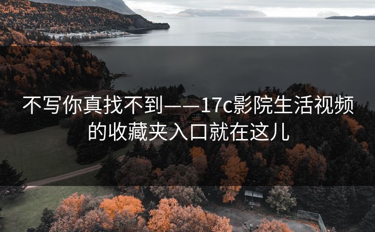不写你真找不到——17c影院生活视频的收藏夹入口就在这儿