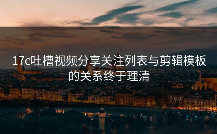 17c吐槽视频分享关注列表与剪辑模板的关系终于理清