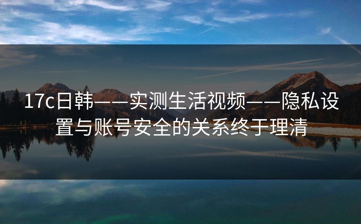 17c日韩——实测生活视频——隐私设置与账号安全的关系终于理清