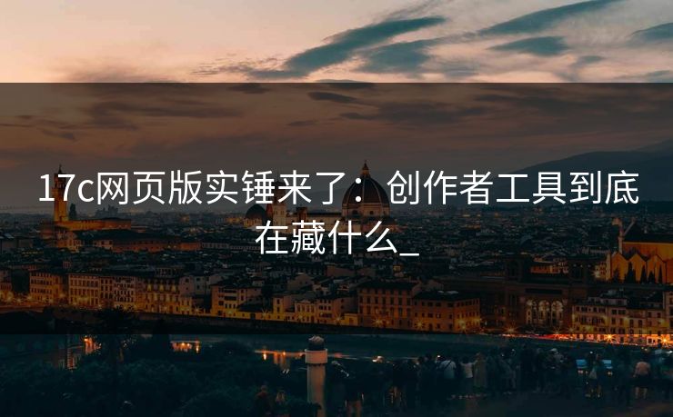 17c网页版实锤来了：创作者工具到底在藏什么_