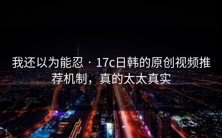 我还以为能忍 · 17c日韩的原创视频推荐机制，真的太太真实