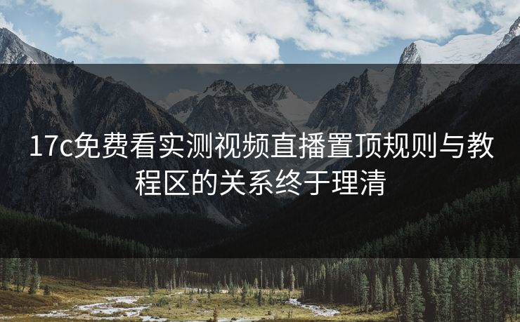 17c免费看实测视频直播置顶规则与教程区的关系终于理清