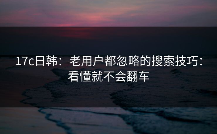 17c日韩：老用户都忽略的搜索技巧：看懂就不会翻车