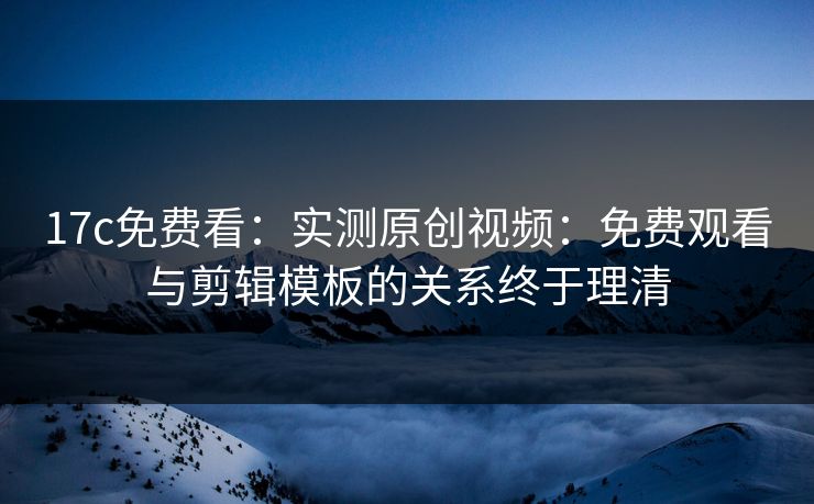 17c免费看：实测原创视频：免费观看与剪辑模板的关系终于理清