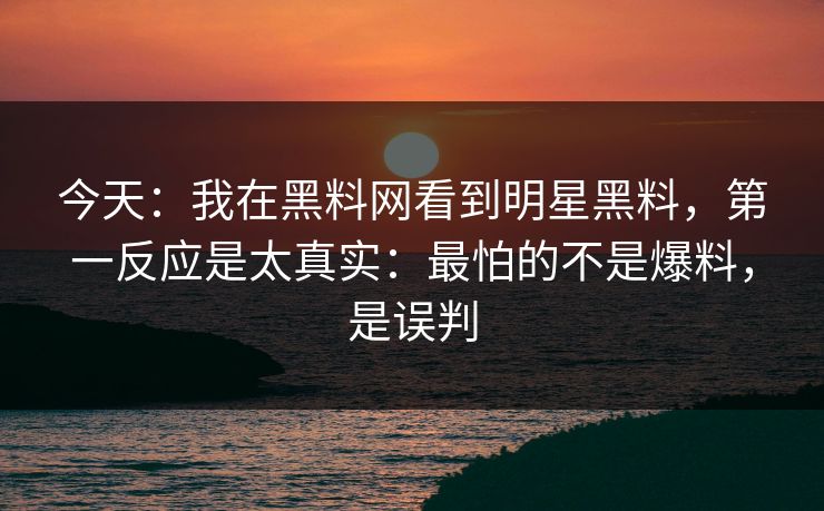 今天：我在黑料网看到明星黑料，第一反应是太真实：最怕的不是爆料，是误判