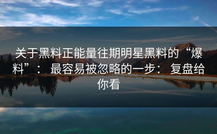 关于黑料正能量往期明星黑料的“爆料”： 最容易被忽略的一步： 复盘给你看