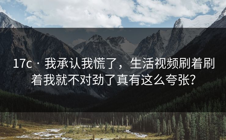 17c · 我承认我慌了，生活视频刷着刷着我就不对劲了真有这么夸张？