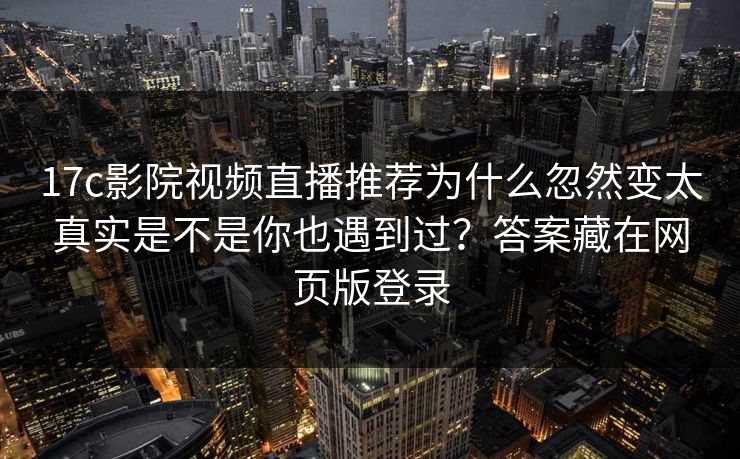 17c影院视频直播推荐为什么忽然变太真实是不是你也遇到过？答案藏在网页版登录