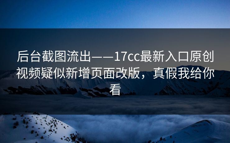后台截图流出——17cc最新入口原创视频疑似新增页面改版，真假我给你看