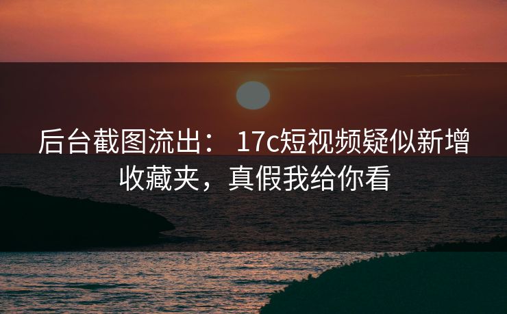 后台截图流出： 17c短视频疑似新增收藏夹，真假我给你看
