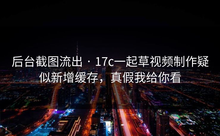 后台截图流出 · 17c一起草视频制作疑似新增缓存，真假我给你看