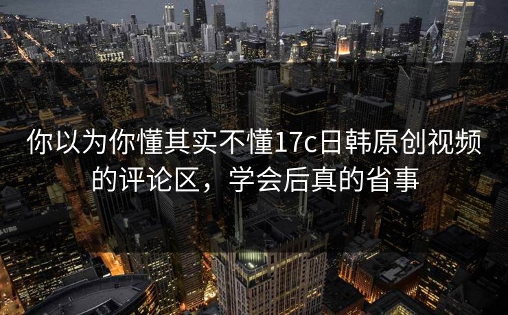 你以为你懂其实不懂17c日韩原创视频的评论区，学会后真的省事