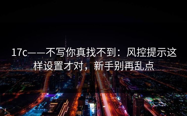 17c——不写你真找不到：风控提示这样设置才对，新手别再乱点