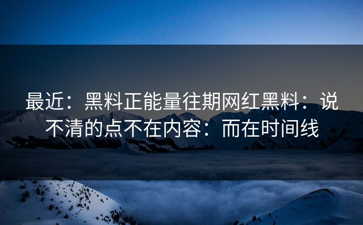 最近：黑料正能量往期网红黑料：说不清的点不在内容：而在时间线
