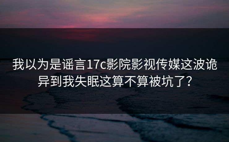 我以为是谣言17c影院影视传媒这波诡异到我失眠这算不算被坑了？
