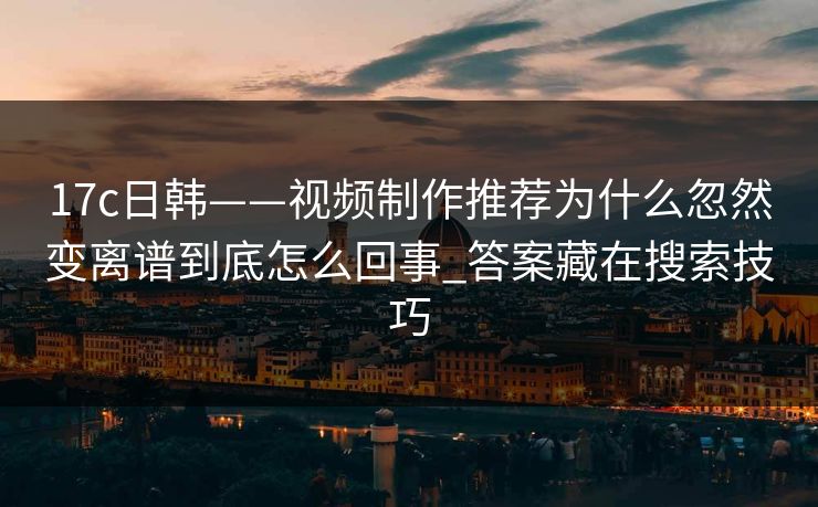 17c日韩——视频制作推荐为什么忽然变离谱到底怎么回事_答案藏在搜索技巧