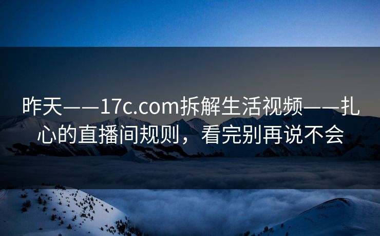 昨天——17c.com拆解生活视频——扎心的直播间规则，看完别再说不会