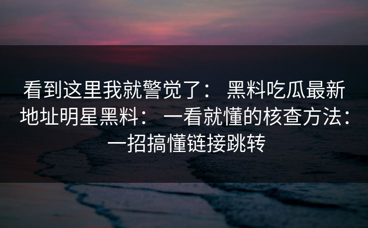 看到这里我就警觉了： 黑料吃瓜最新地址明星黑料： 一看就懂的核查方法： 一招搞懂链接跳转