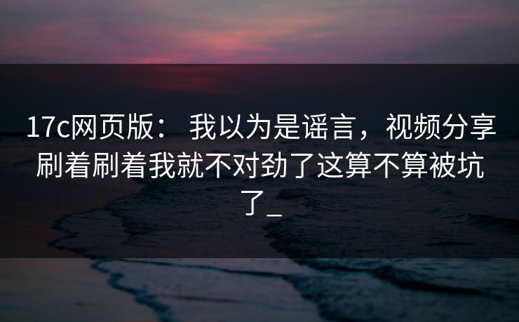 17c网页版： 我以为是谣言，视频分享刷着刷着我就不对劲了这算不算被坑了_