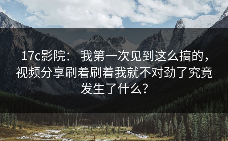 17c影院： 我第一次见到这么搞的，视频分享刷着刷着我就不对劲了究竟发生了什么？