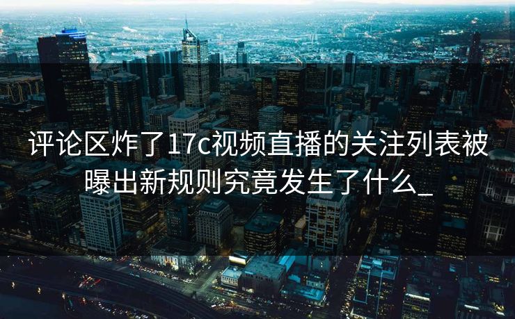 评论区炸了17c视频直播的关注列表被曝出新规则究竟发生了什么_