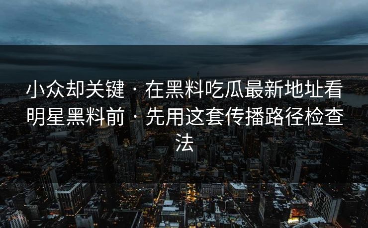 小众却关键 · 在黑料吃瓜最新地址看明星黑料前 · 先用这套传播路径检查法