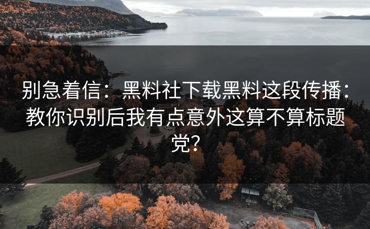 别急着信：黑料社下载黑料这段传播：教你识别后我有点意外这算不算标题党？