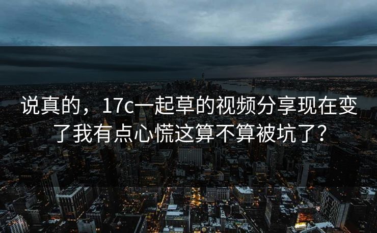 说真的，17c一起草的视频分享现在变了我有点心慌这算不算被坑了？