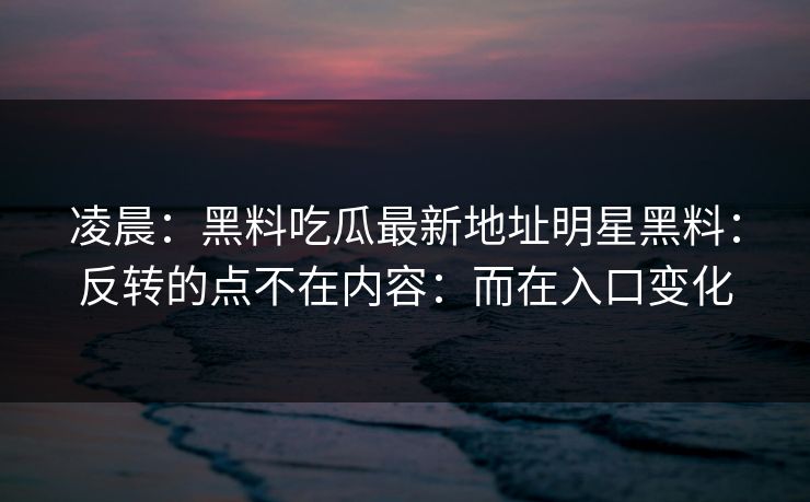 凌晨：黑料吃瓜最新地址明星黑料：反转的点不在内容：而在入口变化