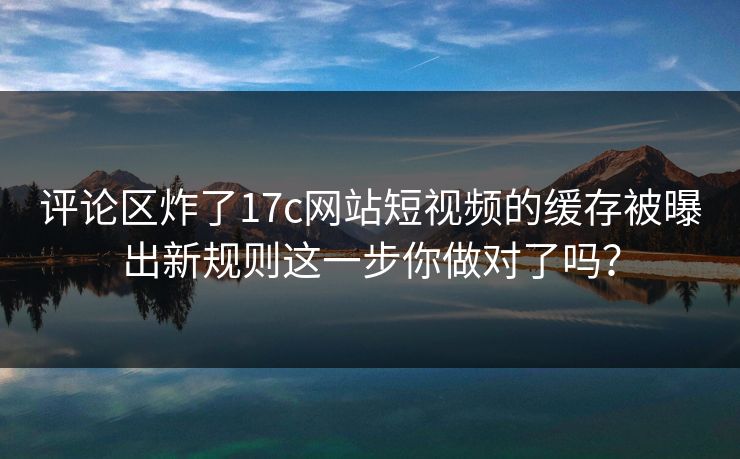 评论区炸了17c网站短视频的缓存被曝出新规则这一步你做对了吗？